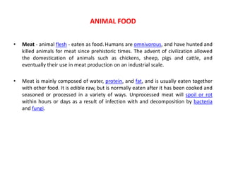 • Meat - animal flesh - eaten as food. Humans are omnivorous, and have hunted and
killed animals for meat since prehistoric times. The advent of civilization allowed
the domestication of animals such as chickens, sheep, pigs and cattle, and
eventually their use in meat production on an industrial scale.
• Meat is mainly composed of water, protein, and fat, and is usually eaten together
with other food. It is edible raw, but is normally eaten after it has been cooked and
seasoned or processed in a variety of ways. Unprocessed meat will spoil or rot
within hours or days as a result of infection with and decomposition by bacteria
and fungi.
ANIMAL FOOD
 
