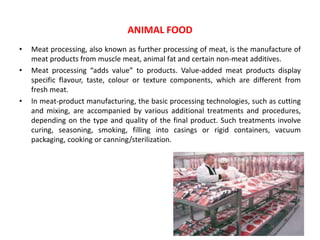 • Meat processing, also known as further processing of meat, is the manufacture of
meat products from muscle meat, animal fat and certain non-meat additives.
• Meat processing “adds value” to products. Value-added meat products display
specific flavour, taste, colour or texture components, which are different from
fresh meat.
• In meat-product manufacturing, the basic processing technologies, such as cutting
and mixing, are accompanied by various additional treatments and procedures,
depending on the type and quality of the final product. Such treatments involve
curing, seasoning, smoking, filling into casings or rigid containers, vacuum
packaging, cooking or canning/sterilization.
ANIMAL FOOD
 