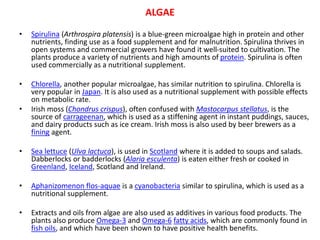• Spirulina (Arthrospira platensis) is a blue-green microalgae high in protein and other
nutrients, finding use as a food supplement and for malnutrition. Spirulina thrives in
open systems and commercial growers have found it well-suited to cultivation. The
plants produce a variety of nutrients and high amounts of protein. Spirulina is often
used commercially as a nutritional supplement.
• Chlorella, another popular microalgae, has similar nutrition to spirulina. Chlorella is
very popular in Japan. It is also used as a nutritional supplement with possible effects
on metabolic rate.
• Irish moss (Chondrus crispus), often confused with Mastocarpus stellatus, is the
source of carrageenan, which is used as a stiffening agent in instant puddings, sauces,
and dairy products such as ice cream. Irish moss is also used by beer brewers as a
fining agent.
• Sea lettuce (Ulva lactuca), is used in Scotland where it is added to soups and salads.
Dabberlocks or badderlocks (Alaria esculenta) is eaten either fresh or cooked in
Greenland, Iceland, Scotland and Ireland.
• Aphanizomenon flos-aquae is a cyanobacteria similar to spirulina, which is used as a
nutritional supplement.
• Extracts and oils from algae are also used as additives in various food products. The
plants also produce Omega-3 and Omega-6 fatty acids, which are commonly found in
fish oils, and which have been shown to have positive health benefits.
ALGAE
 