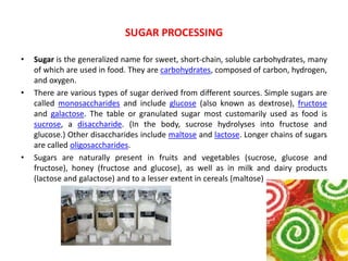 • Sugar is the generalized name for sweet, short-chain, soluble carbohydrates, many
of which are used in food. They are carbohydrates, composed of carbon, hydrogen,
and oxygen.
• There are various types of sugar derived from different sources. Simple sugars are
called monosaccharides and include glucose (also known as dextrose), fructose
and galactose. The table or granulated sugar most customarily used as food is
sucrose, a disaccharide. (In the body, sucrose hydrolyses into fructose and
glucose.) Other disaccharides include maltose and lactose. Longer chains of sugars
are called oligosaccharides.
• Sugars are naturally present in fruits and vegetables (sucrose, glucose and
fructose), honey (fructose and glucose), as well as in milk and dairy products
(lactose and galactose) and to a lesser extent in cereals (maltose)
SUGAR PROCESSING
 