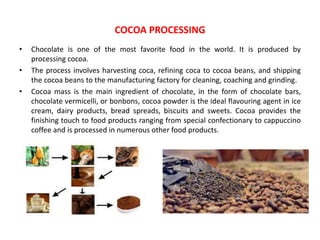 • Chocolate is one of the most favorite food in the world. It is produced by
processing cocoa.
• The process involves harvesting coca, refining coca to cocoa beans, and shipping
the cocoa beans to the manufacturing factory for cleaning, coaching and grinding.
• Cocoa mass is the main ingredient of chocolate, in the form of chocolate bars,
chocolate vermicelli, or bonbons, cocoa powder is the ideal flavouring agent in ice
cream, dairy products, bread spreads, biscuits and sweets. Cocoa provides the
finishing touch to food products ranging from special confectionary to cappuccino
coffee and is processed in numerous other food products.
COCOA PROCESSING
 