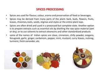• Spices are used for flavour, colour, aroma and preservation of food or beverages.
• Spices may be derived from many parts of the plant: bark, buds, flowers, fruits,
leaves, rhizomes,roots, seeds, stigmas and styles or the entire plant tops.
• Spices are often dried and used in a processed but complete state. Another option
is to prepare extracts such as essential oils by distilling the raw spice material (wet
or dry), or to use solvents to extract oleoresins and other standardized products
• some of the names of Indian spices are clove, cinnamon, chilly powder, oregano,
fenugreek, garlic, ginger, cardamom, pepper, mint, mustard, curry leaves, nutmeg,
turmeric, fresh coriander, etc.
SPICES PROCESSING
 