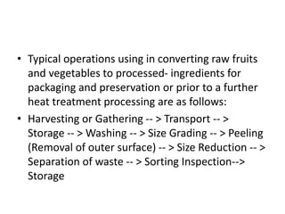 • Typical operations using in converting raw fruits
and vegetables to processed- ingredients for
packaging and preservation or prior to a further
heat treatment processing are as follows:
• Harvesting or Gathering -- > Transport -- >
Storage -- > Washing -- > Size Grading -- > Peeling
(Removal of outer surface) -- > Size Reduction -- >
Separation of waste -- > Sorting Inspection-->
Storage
 