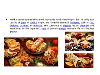 • Food is any substance consumed to provide nutritional support for the body. It is
usually of plant or animal origin, and contains essential nutrients, such as fats,
proteins, vitamins, or minerals. The substance is ingested by an organism and
assimilated by the organism's cells to provide energy, maintain life, or stimulate
growth.
 
