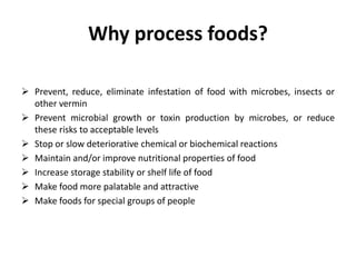 Why process foods?
 Prevent, reduce, eliminate infestation of food with microbes, insects or
other vermin
 Prevent microbial growth or toxin production by microbes, or reduce
these risks to acceptable levels
 Stop or slow deteriorative chemical or biochemical reactions
 Maintain and/or improve nutritional properties of food
 Increase storage stability or shelf life of food
 Make food more palatable and attractive
 Make foods for special groups of people
 