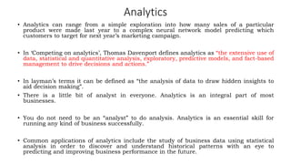 Analytics
• Analytics can range from a simple exploration into how many sales of a particular
product were made last year to a complex neural network model predicting which
customers to target for next year’s marketing campaign.
• In ‘Competing on analytics’, Thomas Davenport defines analytics as “the extensive use of
data, statistical and quantitative analysis, exploratory, predictive models, and fact-based
management to drive decisions and actions.”
• In layman’s terms it can be defined as “the analysis of data to draw hidden insights to
aid decision making”.
• There is a little bit of analyst in everyone. Analytics is an integral part of most
businesses.
• You do not need to be an “analyst” to do analysis. Analytics is an essential skill for
running any kind of business successfully.
• Common applications of analytics include the study of business data using statistical
analysis in order to discover and understand historical patterns with an eye to
predicting and improving business performance in the future.
 