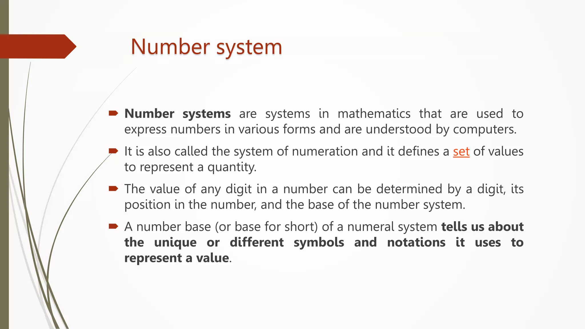Number system
 Number systems are systems in mathematics that are used to
express numbers in various forms and are understood by computers.
 It is also called the system of numeration and it defines a set of values
to represent a quantity.
 The value of any digit in a number can be determined by a digit, its
position in the number, and the base of the number system.
 A number base (or base for short) of a numeral system tells us about
the unique or different symbols and notations it uses to
represent a value.
 