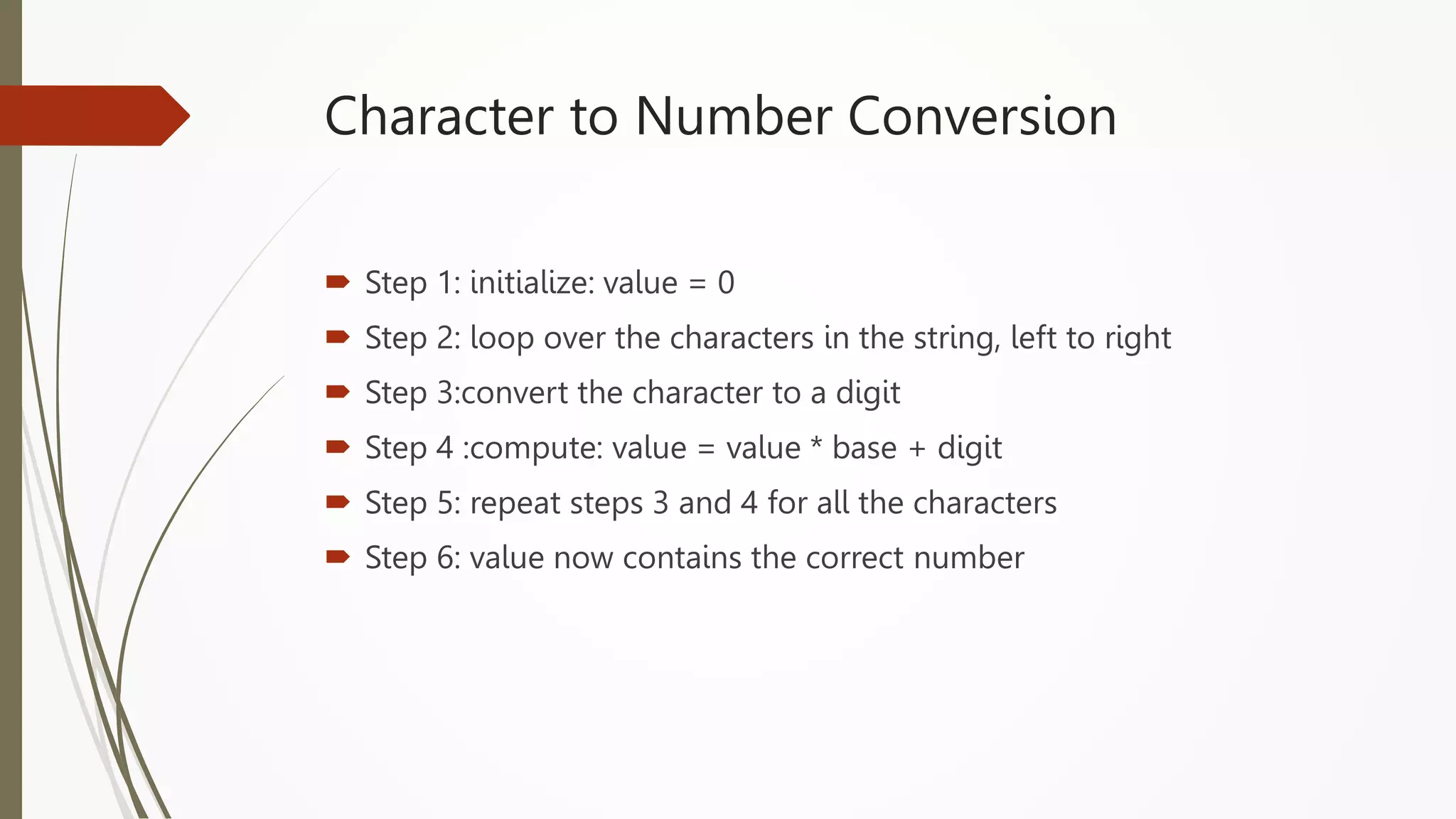 Character to Number Conversion
 Step 1: initialize: value = 0
 Step 2: loop over the characters in the string, left to right
 Step 3:convert the character to a digit
 Step 4 :compute: value = value * base + digit
 Step 5: repeat steps 3 and 4 for all the characters
 Step 6: value now contains the correct number
 