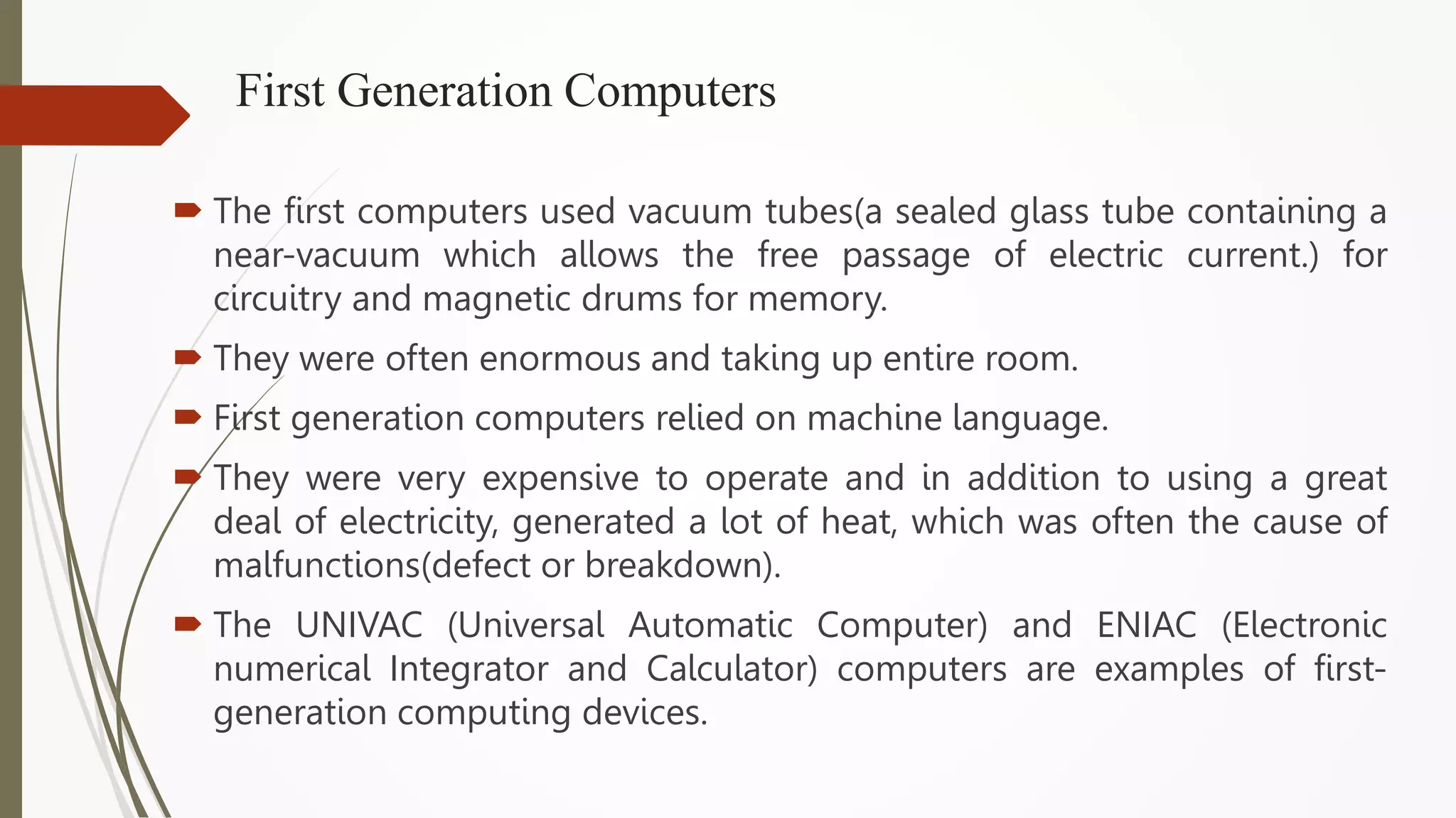 First Generation Computers
 The first computers used vacuum tubes(a sealed glass tube containing a
near-vacuum which allows the free passage of electric current.) for
circuitry and magnetic drums for memory.
 They were often enormous and taking up entire room.
 First generation computers relied on machine language.
 They were very expensive to operate and in addition to using a great
deal of electricity, generated a lot of heat, which was often the cause of
malfunctions(defect or breakdown).
 The UNIVAC (Universal Automatic Computer) and ENIAC (Electronic
numerical Integrator and Calculator) computers are examples of first-
generation computing devices.
 