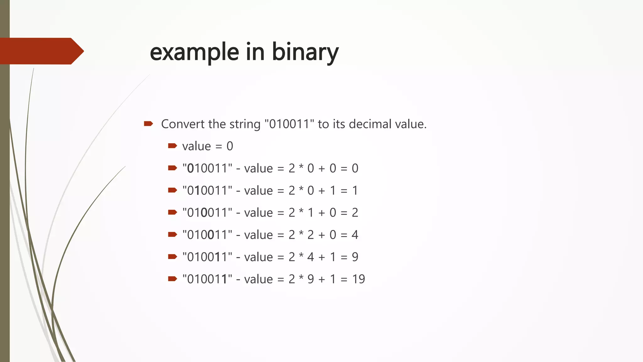example in binary
 Convert the string "010011" to its decimal value.
 value = 0
 "010011" - value = 2 * 0 + 0 = 0
 "010011" - value = 2 * 0 + 1 = 1
 "010011" - value = 2 * 1 + 0 = 2
 "010011" - value = 2 * 2 + 0 = 4
 "010011" - value = 2 * 4 + 1 = 9
 "010011" - value = 2 * 9 + 1 = 19
 