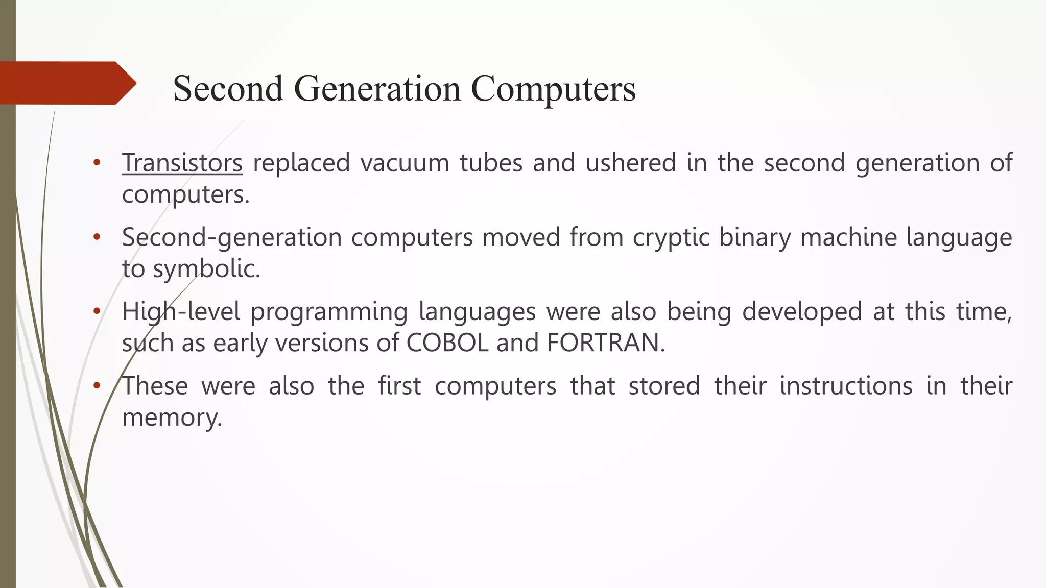 Second Generation Computers
• Transistors replaced vacuum tubes and ushered in the second generation of
computers.
• Second-generation computers moved from cryptic binary machine language
to symbolic.
• High-level programming languages were also being developed at this time,
such as early versions of COBOL and FORTRAN.
• These were also the first computers that stored their instructions in their
memory.
 