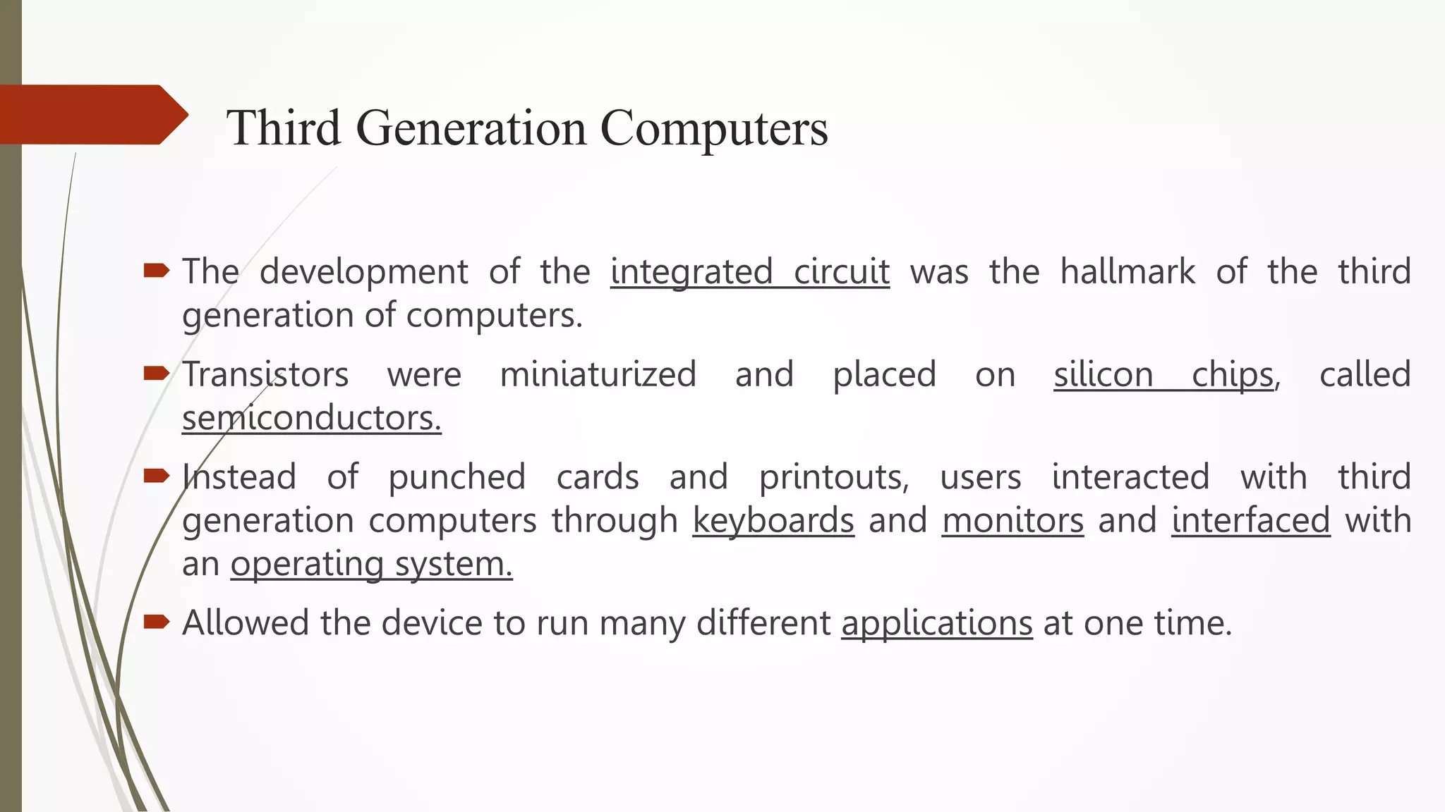 Third Generation Computers
 The development of the integrated circuit was the hallmark of the third
generation of computers.
 Transistors were miniaturized and placed on silicon chips, called
semiconductors.
 Instead of punched cards and printouts, users interacted with third
generation computers through keyboards and monitors and interfaced with
an operating system.
 Allowed the device to run many different applications at one time.
 