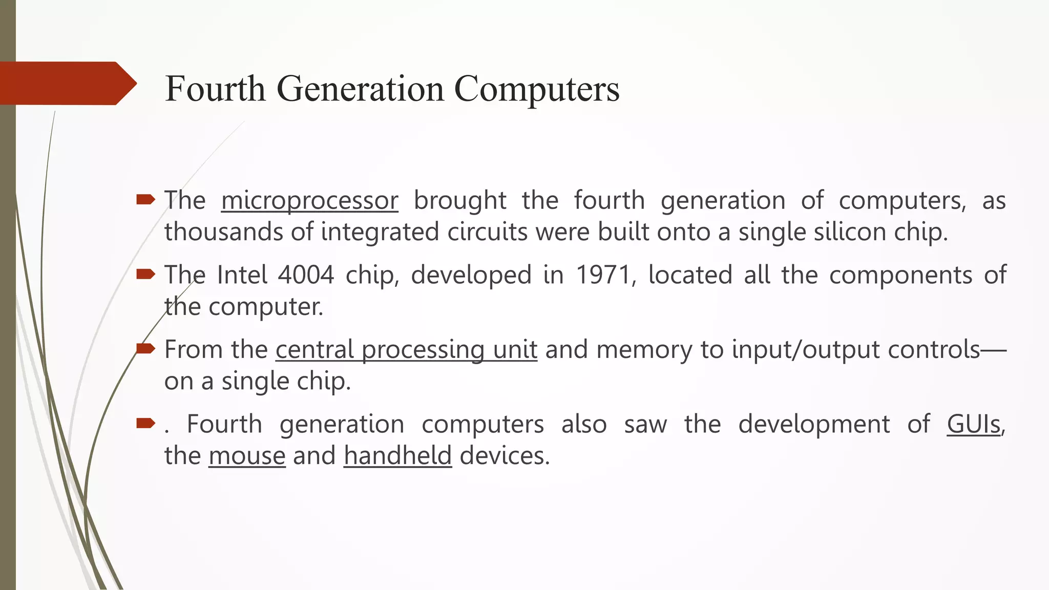 Fourth Generation Computers
 The microprocessor brought the fourth generation of computers, as
thousands of integrated circuits were built onto a single silicon chip.
 The Intel 4004 chip, developed in 1971, located all the components of
the computer.
 From the central processing unit and memory to input/output controls—
on a single chip.
 . Fourth generation computers also saw the development of GUIs,
the mouse and handheld devices.
 