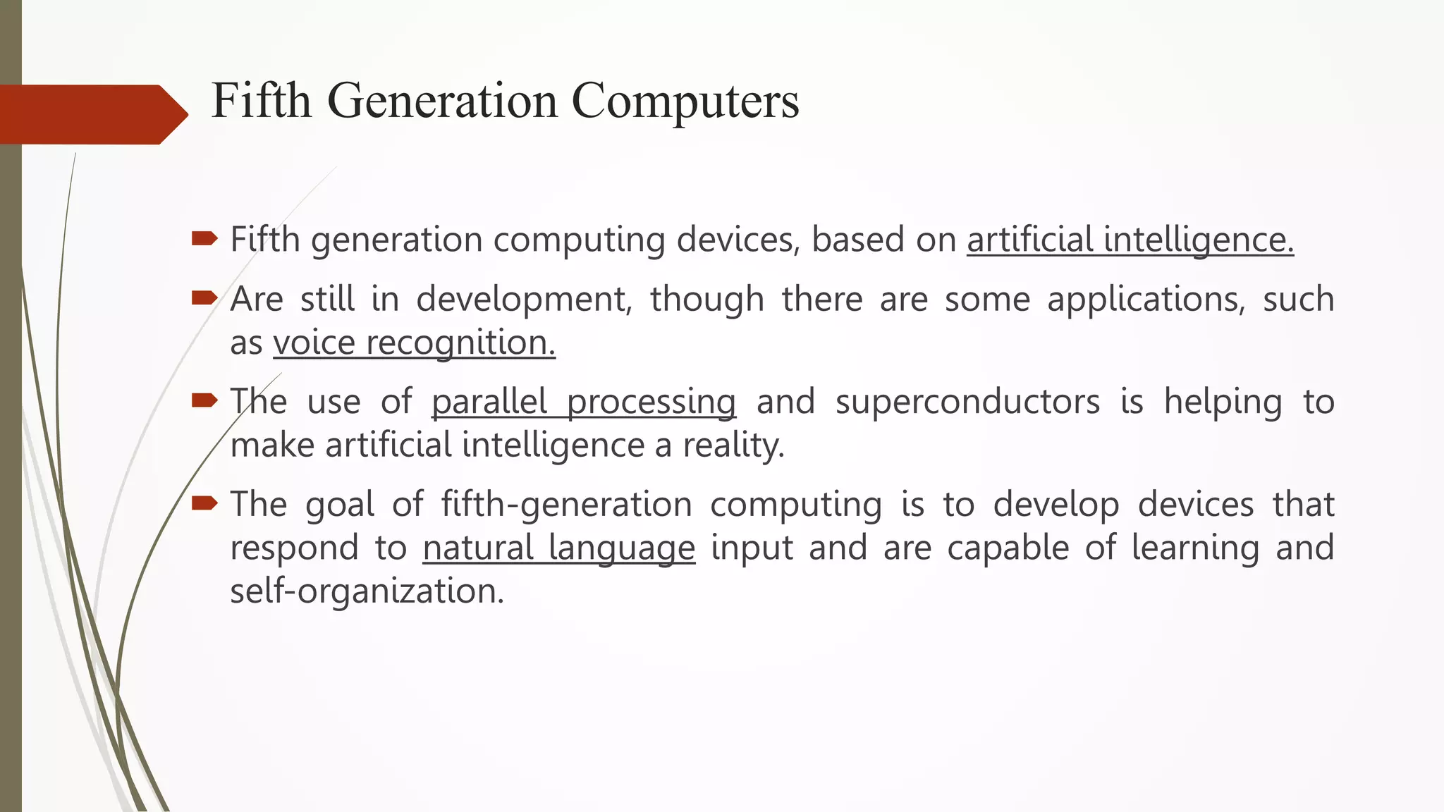 Fifth Generation Computers
 Fifth generation computing devices, based on artificial intelligence.
 Are still in development, though there are some applications, such
as voice recognition.
 The use of parallel processing and superconductors is helping to
make artificial intelligence a reality.
 The goal of fifth-generation computing is to develop devices that
respond to natural language input and are capable of learning and
self-organization.
 