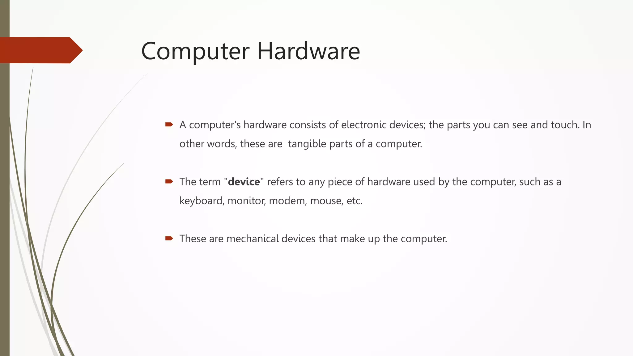 Computer Hardware
 A computer's hardware consists of electronic devices; the parts you can see and touch. In
other words, these are tangible parts of a computer.
 The term "device" refers to any piece of hardware used by the computer, such as a
keyboard, monitor, modem, mouse, etc.
 These are mechanical devices that make up the computer.
 