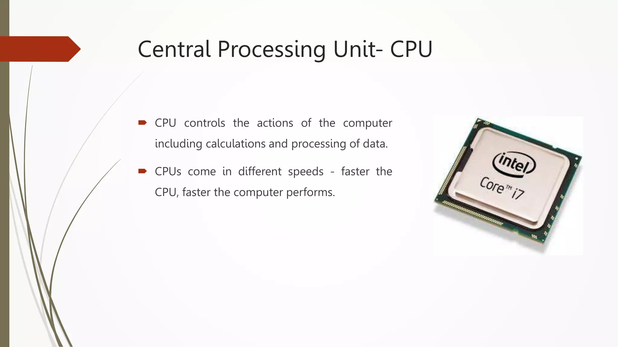 Central Processing Unit- CPU
 CPU controls the actions of the computer
including calculations and processing of data.
 CPUs come in different speeds - faster the
CPU, faster the computer performs.
 
