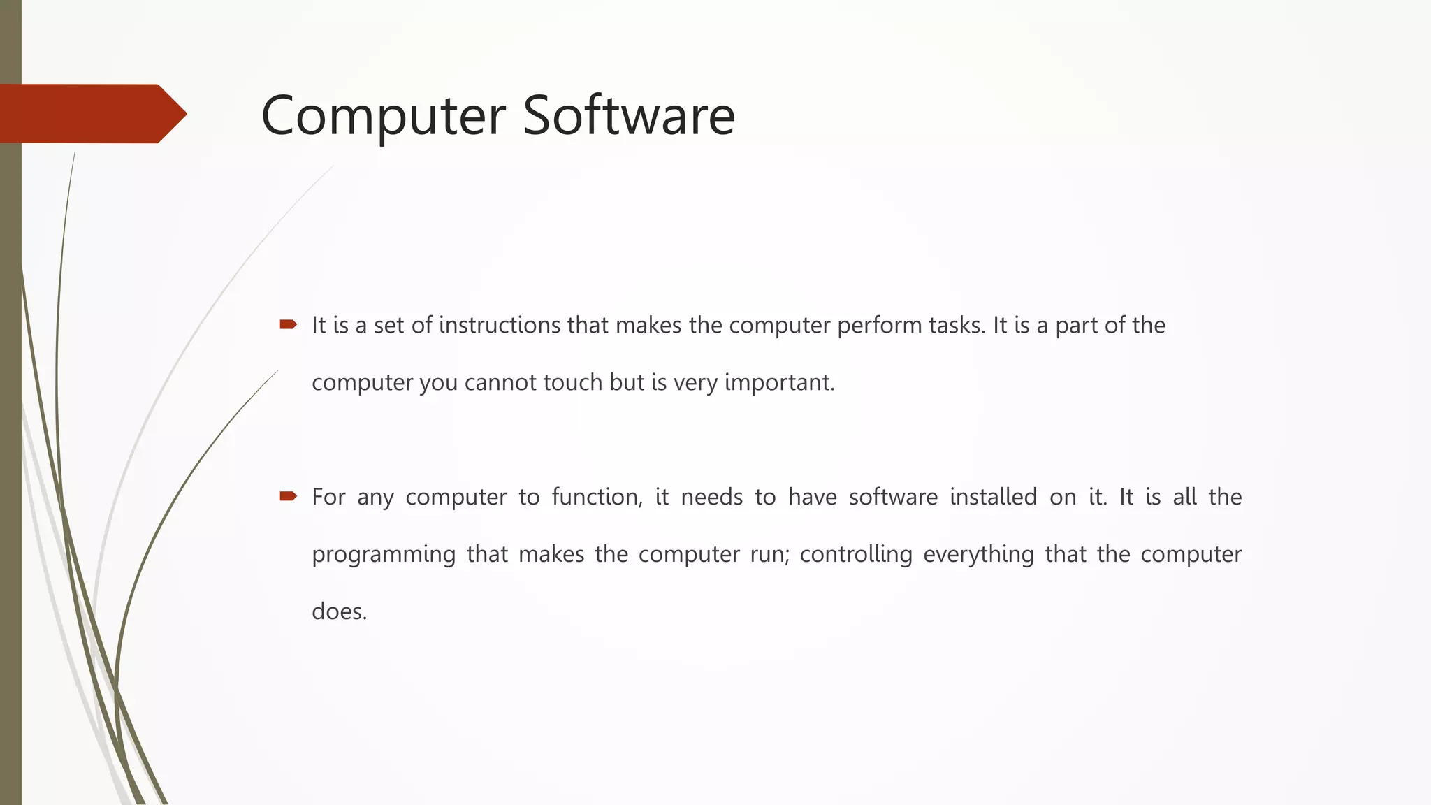 Computer Software
 It is a set of instructions that makes the computer perform tasks. It is a part of the
computer you cannot touch but is very important.
 For any computer to function, it needs to have software installed on it. It is all the
programming that makes the computer run; controlling everything that the computer
does.
 