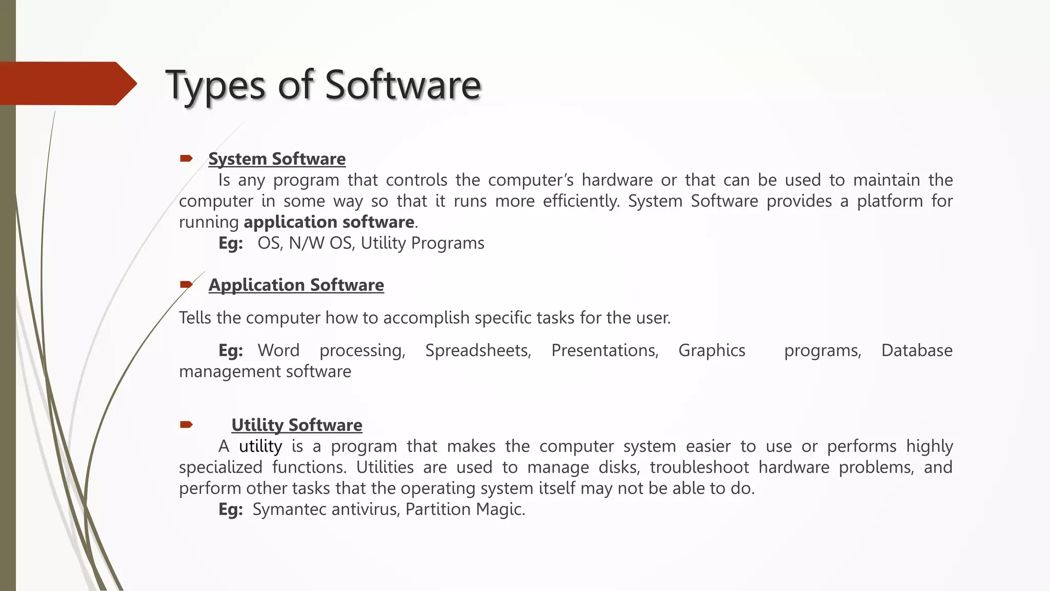 Types of Software
 System Software
Is any program that controls the computer’s hardware or that can be used to maintain the
computer in some way so that it runs more efficiently. System Software provides a platform for
running application software.
Eg: OS, N/W OS, Utility Programs
 Application Software
Tells the computer how to accomplish specific tasks for the user.
Eg: Word processing, Spreadsheets, Presentations, Graphics programs, Database
management software
 Utility Software
A utility is a program that makes the computer system easier to use or performs highly
specialized functions. Utilities are used to manage disks, troubleshoot hardware problems, and
perform other tasks that the operating system itself may not be able to do.
Eg: Symantec antivirus, Partition Magic.
 