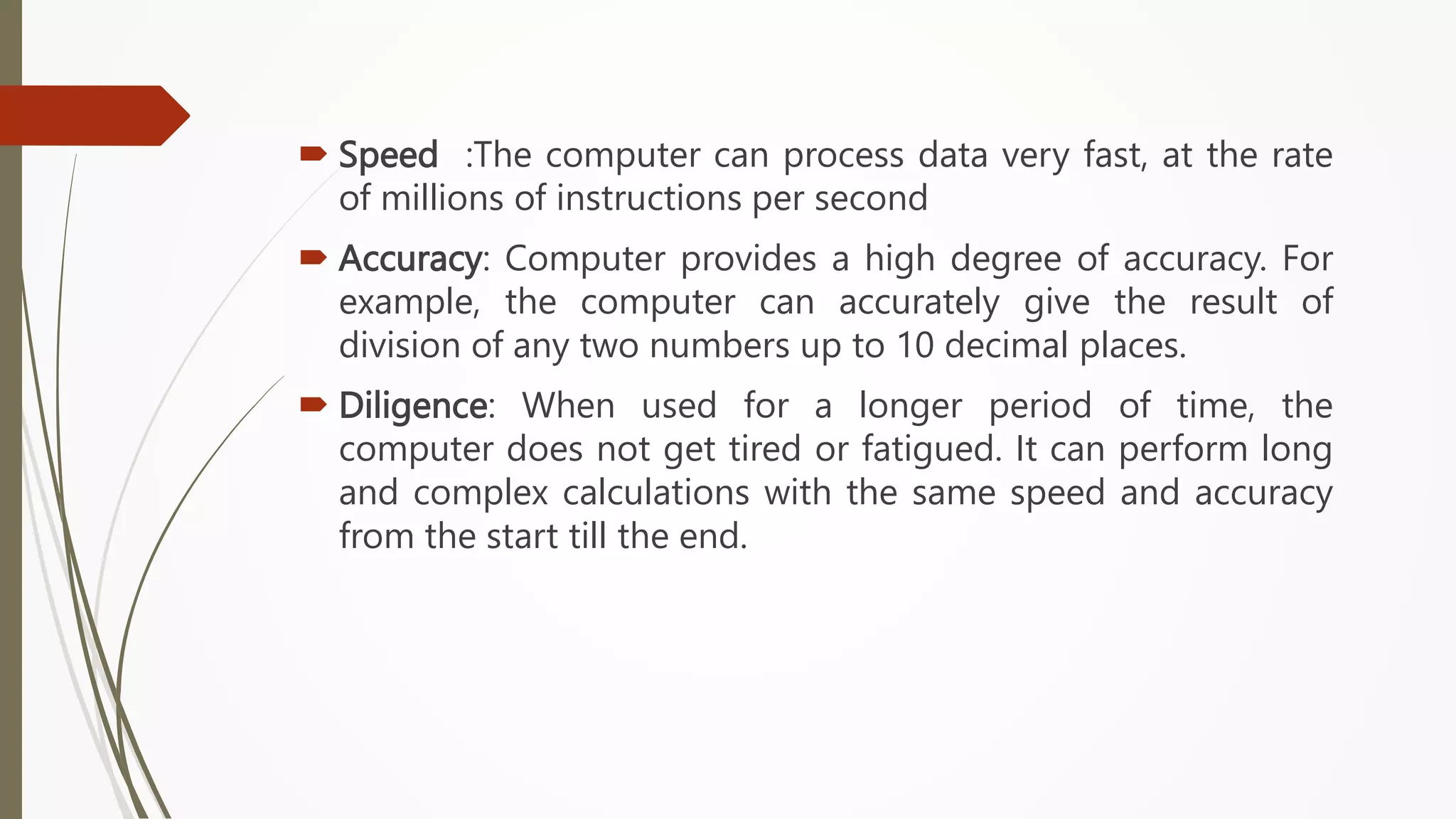  Speed :The computer can process data very fast, at the rate
of millions of instructions per second
 Accuracy: Computer provides a high degree of accuracy. For
example, the computer can accurately give the result of
division of any two numbers up to 10 decimal places.
 Diligence: When used for a longer period of time, the
computer does not get tired or fatigued. It can perform long
and complex calculations with the same speed and accuracy
from the start till the end.
 