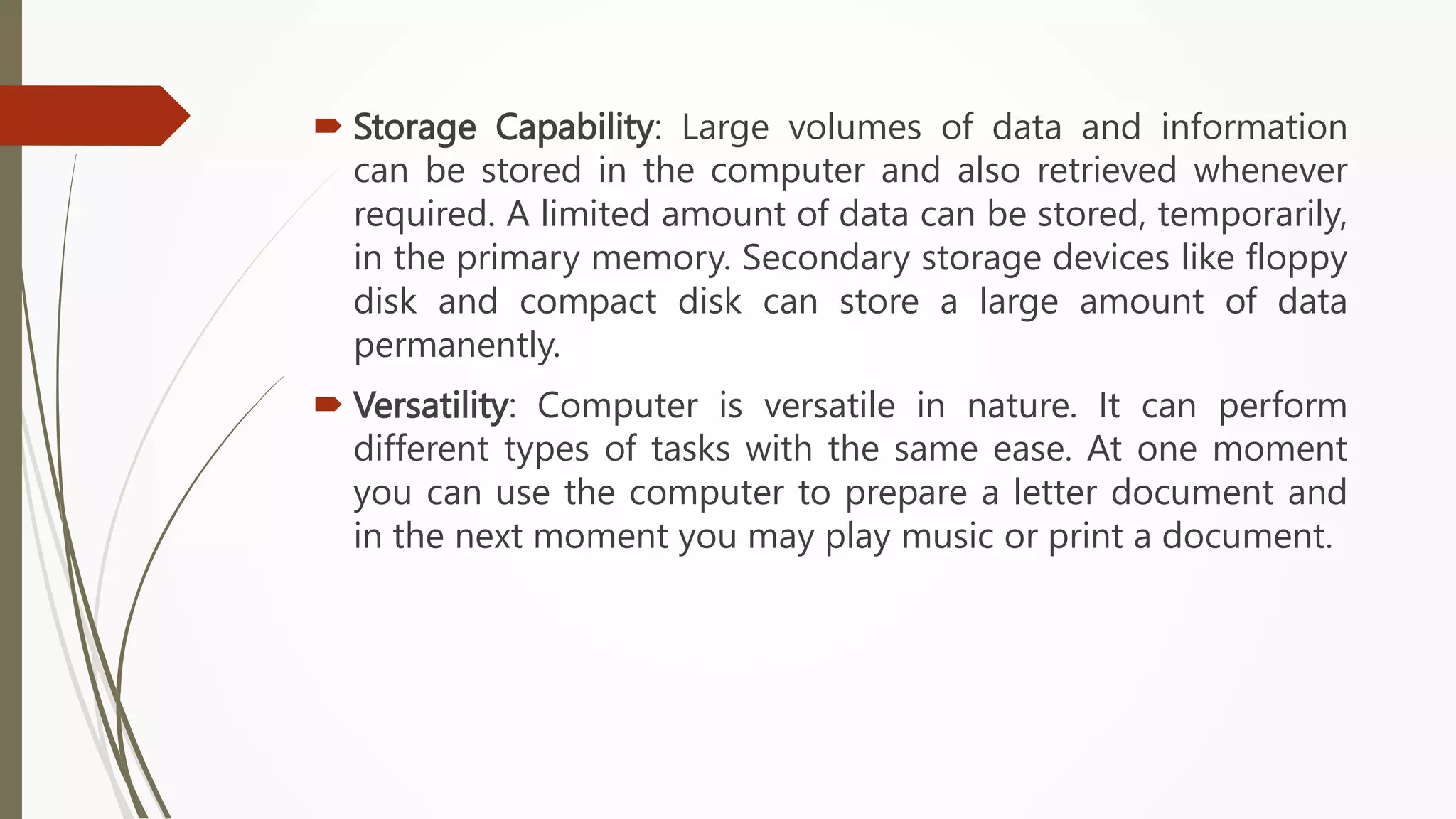 Storage Capability: Large volumes of data and information
can be stored in the computer and also retrieved whenever
required. A limited amount of data can be stored, temporarily,
in the primary memory. Secondary storage devices like floppy
disk and compact disk can store a large amount of data
permanently.
 Versatility: Computer is versatile in nature. It can perform
different types of tasks with the same ease. At one moment
you can use the computer to prepare a letter document and
in the next moment you may play music or print a document.
 