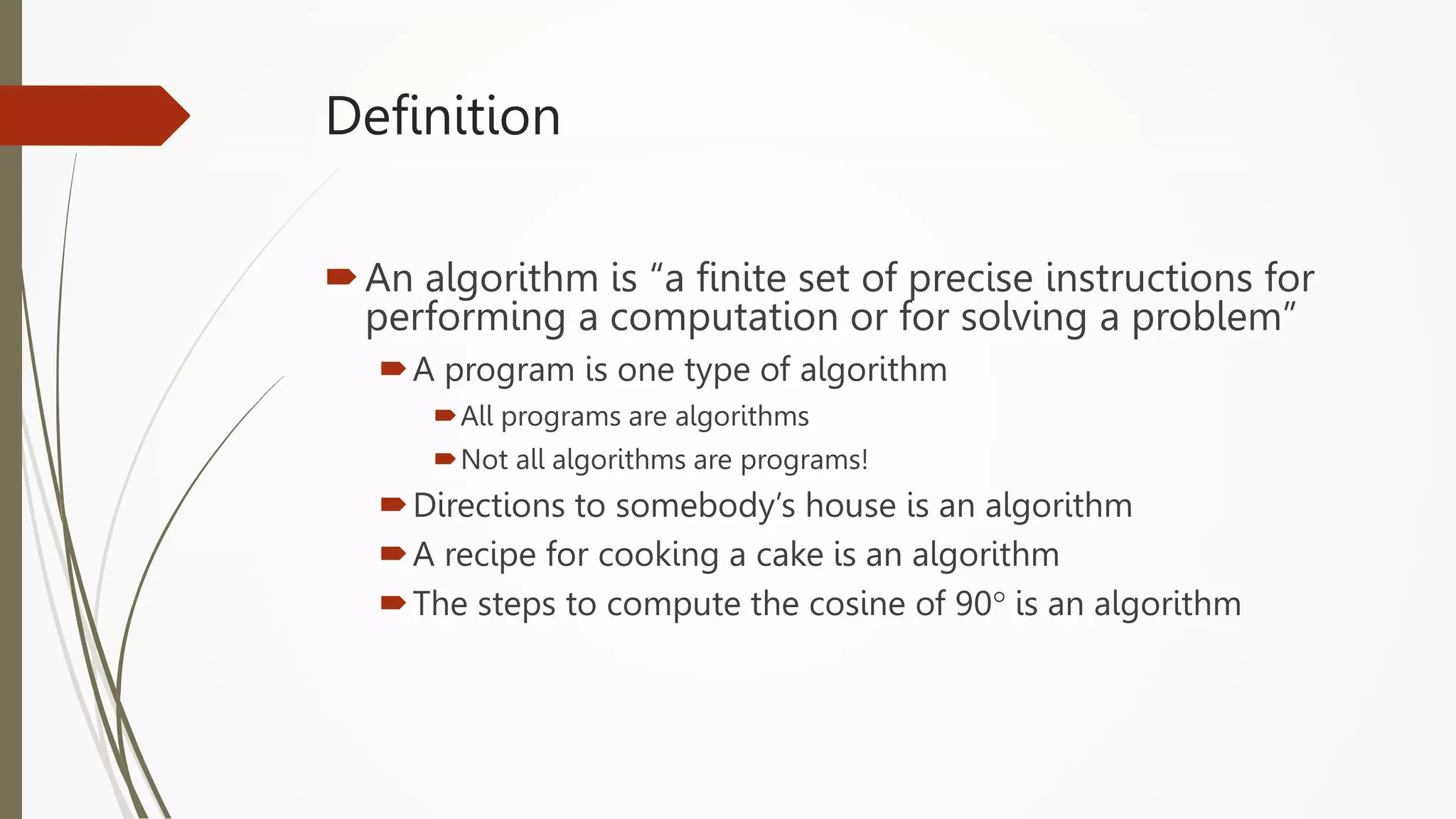 Definition
An algorithm is “a finite set of precise instructions for
performing a computation or for solving a problem”
A program is one type of algorithm
All programs are algorithms
Not all algorithms are programs!
Directions to somebody’s house is an algorithm
A recipe for cooking a cake is an algorithm
The steps to compute the cosine of 90° is an algorithm
 