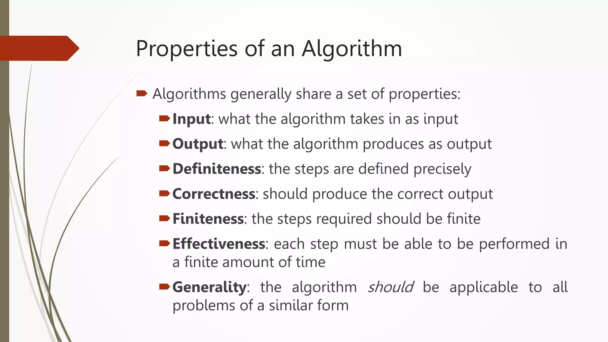 Properties of an Algorithm
 Algorithms generally share a set of properties:
Input: what the algorithm takes in as input
Output: what the algorithm produces as output
Definiteness: the steps are defined precisely
Correctness: should produce the correct output
Finiteness: the steps required should be finite
Effectiveness: each step must be able to be performed in
a finite amount of time
Generality: the algorithm should be applicable to all
problems of a similar form
 