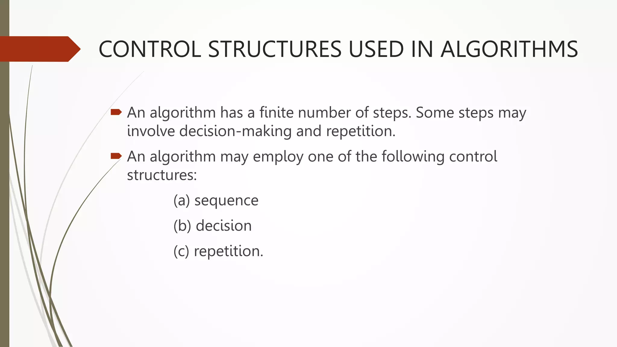 CONTROL STRUCTURES USED IN ALGORITHMS
 An algorithm has a finite number of steps. Some steps may
involve decision-making and repetition.
 An algorithm may employ one of the following control
structures:
(a) sequence
(b) decision
(c) repetition.
 