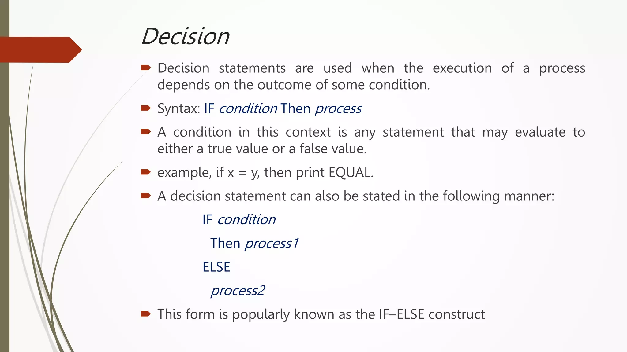 Decision
 Decision statements are used when the execution of a process
depends on the outcome of some condition.
 Syntax: IF condition Then process
 A condition in this context is any statement that may evaluate to
either a true value or a false value.
 example, if x = y, then print EQUAL.
 A decision statement can also be stated in the following manner:
IF condition
Then process1
ELSE
process2
 This form is popularly known as the IF–ELSE construct
 