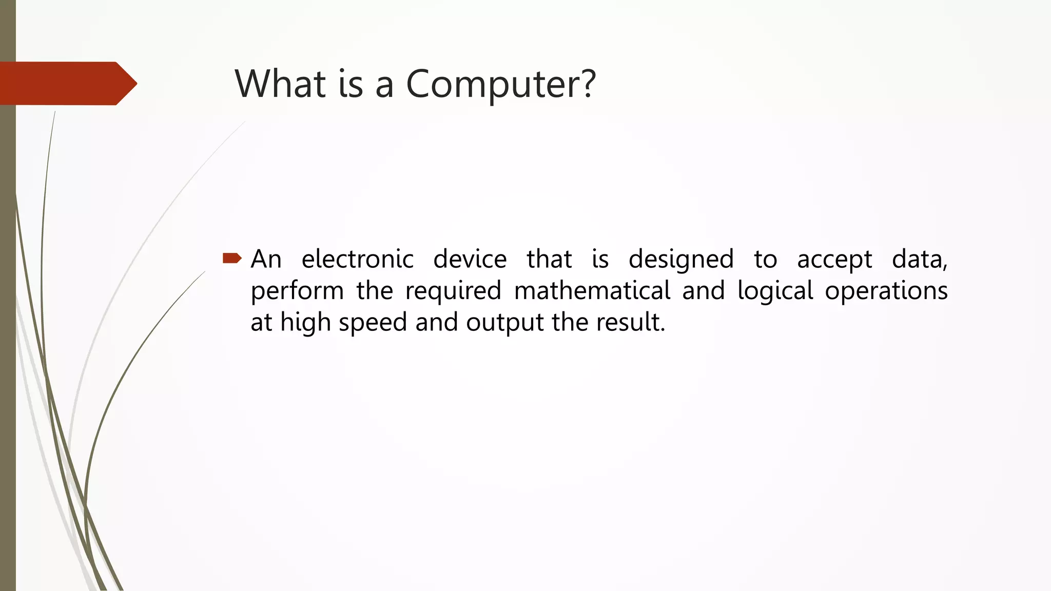What is a Computer?
 An electronic device that is designed to accept data,
perform the required mathematical and logical operations
at high speed and output the result.
 