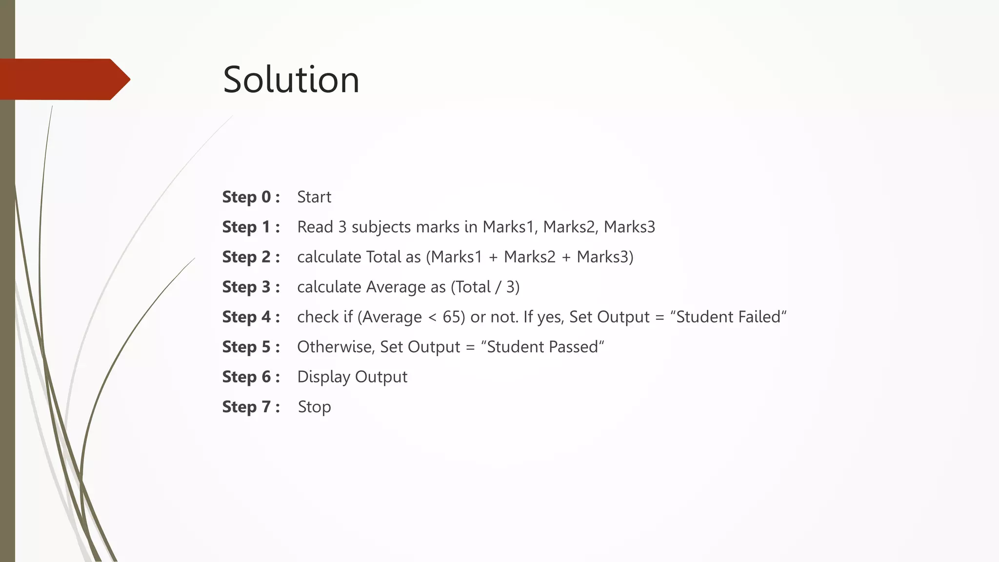 Solution
Step 0 : Start
Step 1 : Read 3 subjects marks in Marks1, Marks2, Marks3
Step 2 : calculate Total as (Marks1 + Marks2 + Marks3)
Step 3 : calculate Average as (Total / 3)
Step 4 : check if (Average < 65) or not. If yes, Set Output = “Student Failed“
Step 5 : Otherwise, Set Output = “Student Passed“
Step 6 : Display Output
Step 7 : Stop
 