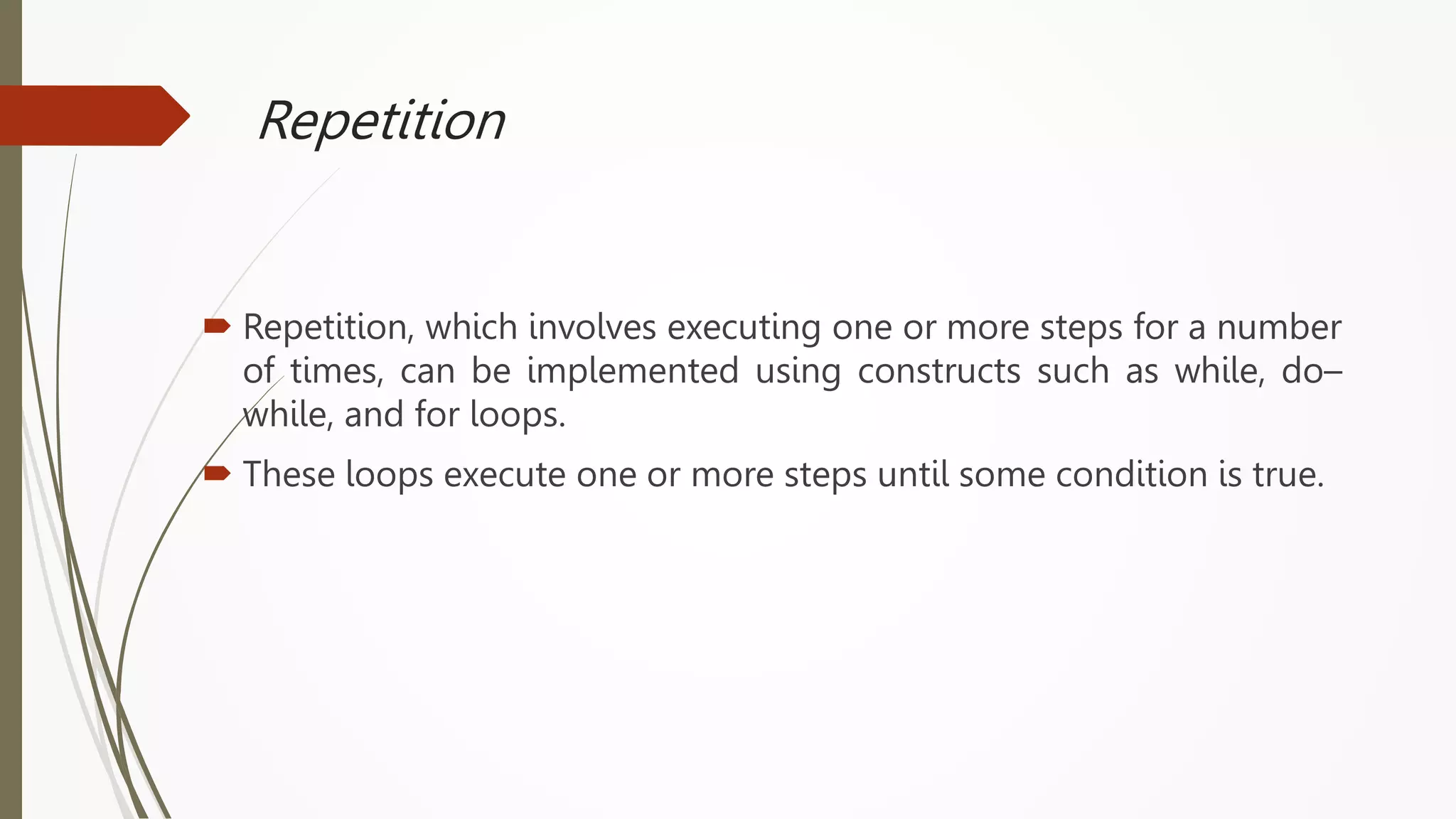 Repetition
 Repetition, which involves executing one or more steps for a number
of times, can be implemented using constructs such as while, do–
while, and for loops.
 These loops execute one or more steps until some condition is true.
 