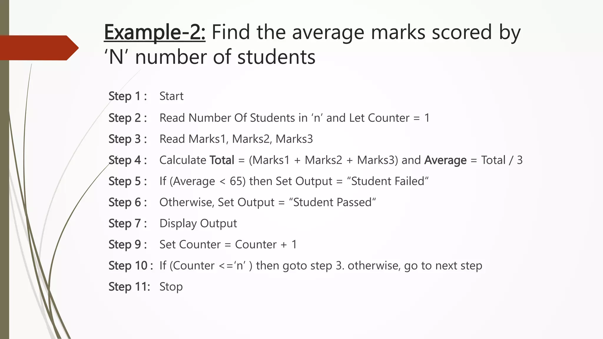 Example-2: Find the average marks scored by
‘N’ number of students
Step 1 : Start
Step 2 : Read Number Of Students in ‘n’ and Let Counter = 1
Step 3 : Read Marks1, Marks2, Marks3
Step 4 : Calculate Total = (Marks1 + Marks2 + Marks3) and Average = Total / 3
Step 5 : If (Average < 65) then Set Output = “Student Failed“
Step 6 : Otherwise, Set Output = “Student Passed“
Step 7 : Display Output
Step 9 : Set Counter = Counter + 1
Step 10 : If (Counter <=‘n’ ) then goto step 3. otherwise, go to next step
Step 11: Stop
 