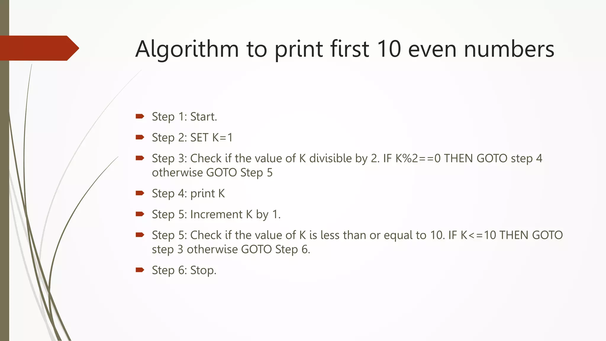 Algorithm to print first 10 even numbers
 Step 1: Start.
 Step 2: SET K=1
 Step 3: Check if the value of K divisible by 2. IF K%2==0 THEN GOTO step 4
otherwise GOTO Step 5
 Step 4: print K
 Step 5: Increment K by 1.
 Step 5: Check if the value of K is less than or equal to 10. IF K<=10 THEN GOTO
step 3 otherwise GOTO Step 6.
 Step 6: Stop.
 