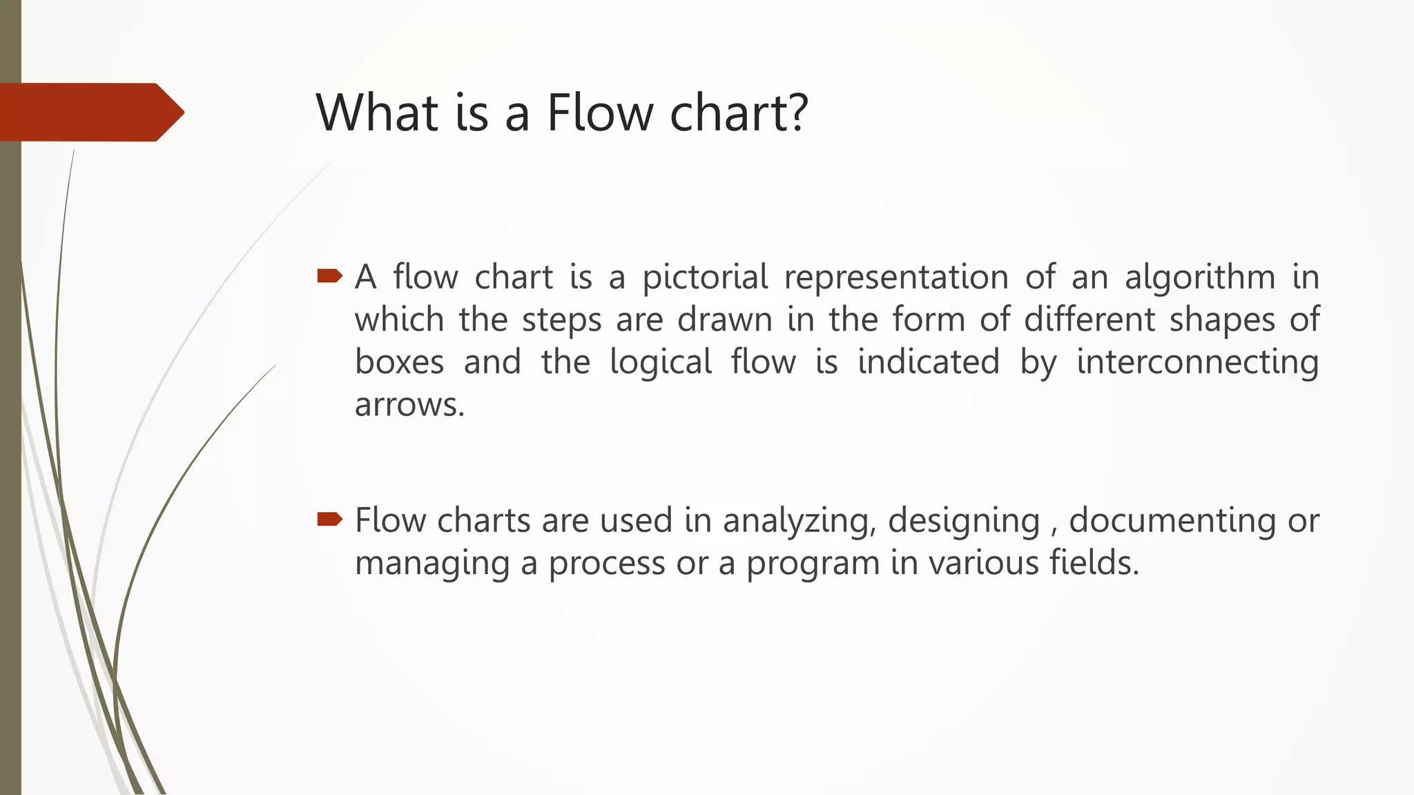 What is a Flow chart?
 A flow chart is a pictorial representation of an algorithm in
which the steps are drawn in the form of different shapes of
boxes and the logical flow is indicated by interconnecting
arrows.
 Flow charts are used in analyzing, designing , documenting or
managing a process or a program in various fields.
 