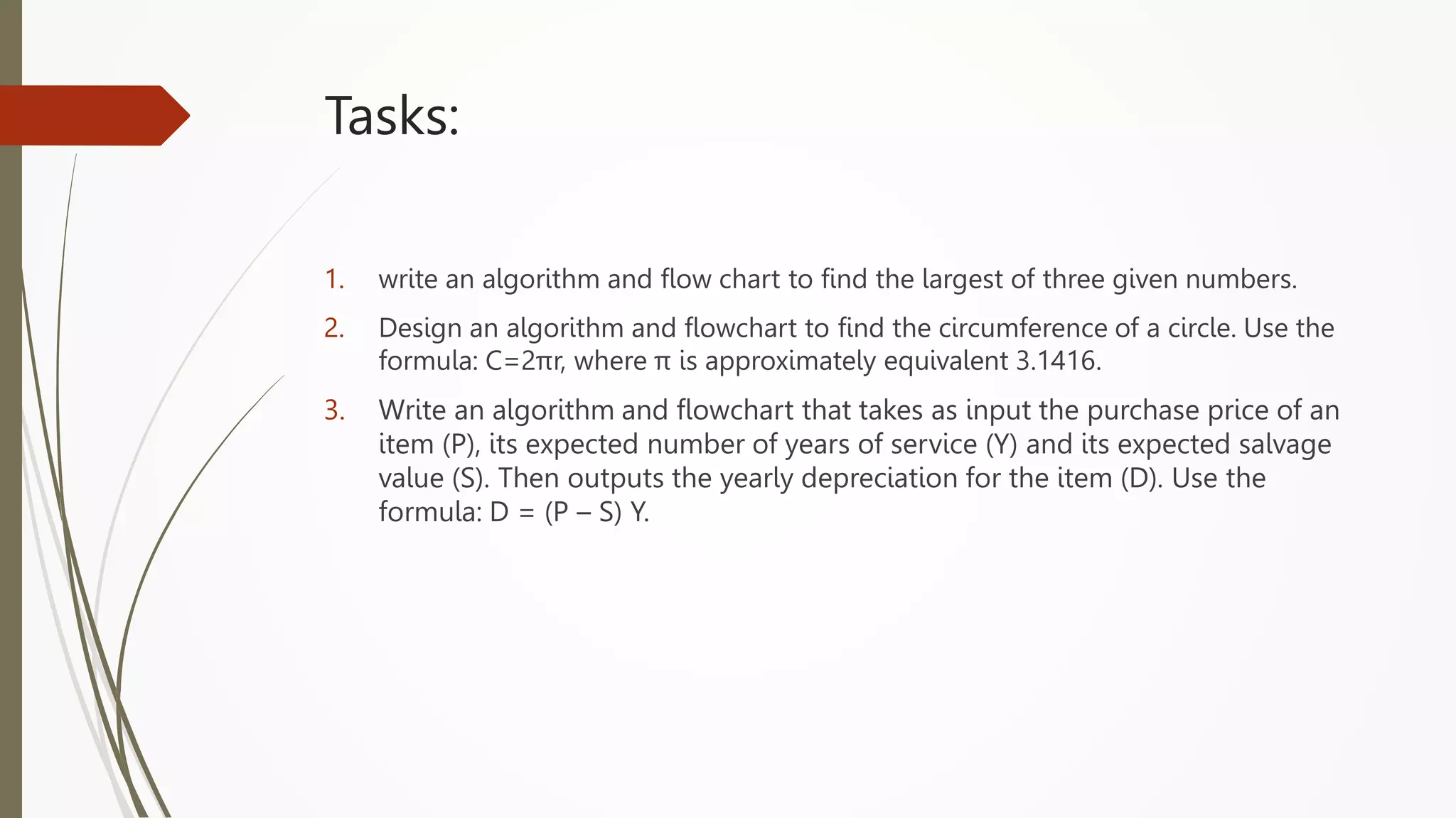 Tasks:
1. write an algorithm and flow chart to find the largest of three given numbers.
2. Design an algorithm and flowchart to find the circumference of a circle. Use the
formula: C=2πr, where π is approximately equivalent 3.1416.
3. Write an algorithm and flowchart that takes as input the purchase price of an
item (P), its expected number of years of service (Y) and its expected salvage
value (S). Then outputs the yearly depreciation for the item (D). Use the
formula: D = (P – S) Y.
 