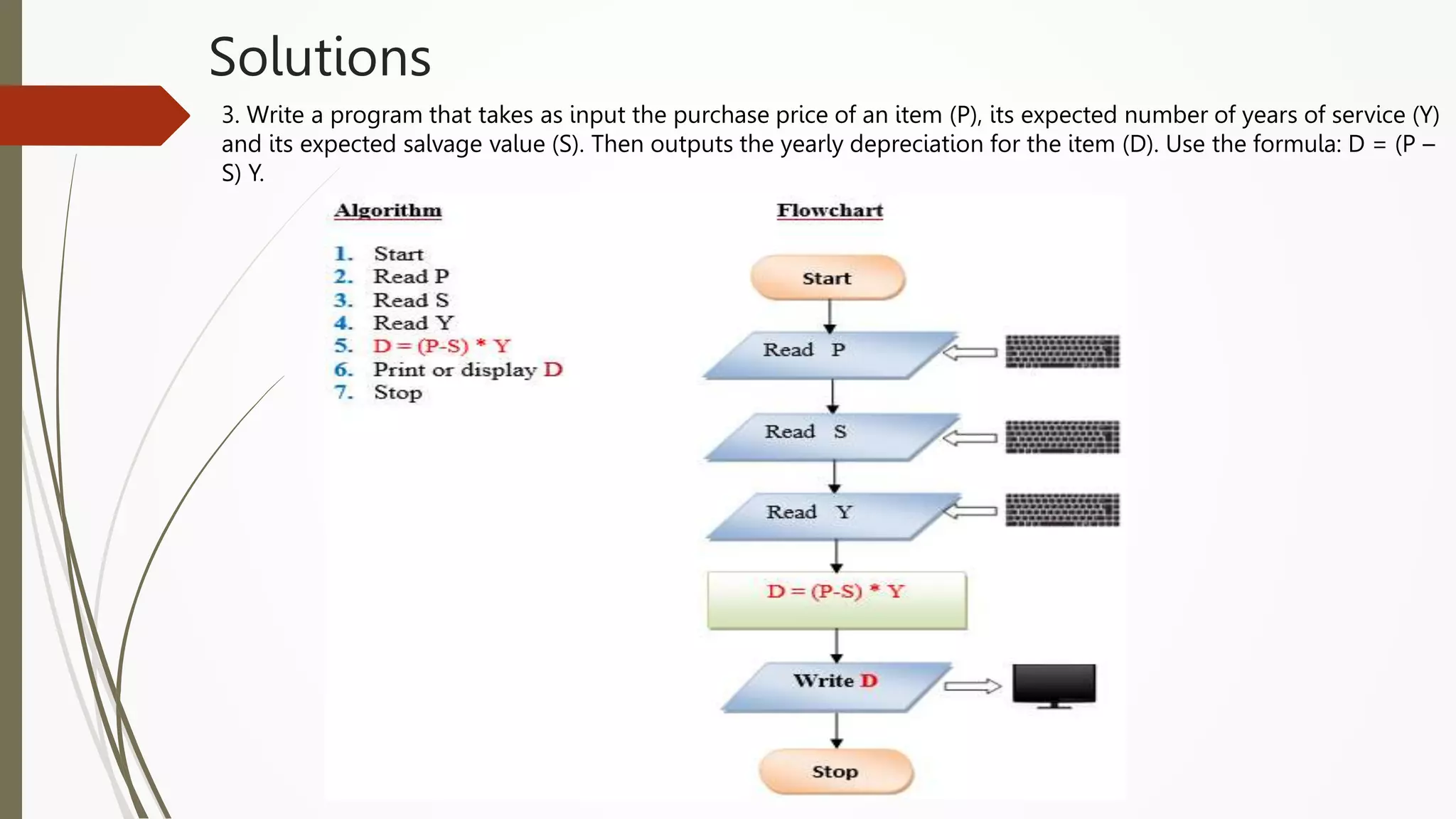 Solutions
3. Write a program that takes as input the purchase price of an item (P), its expected number of years of service (Y)
and its expected salvage value (S). Then outputs the yearly depreciation for the item (D). Use the formula: D = (P –
S) Y.
 