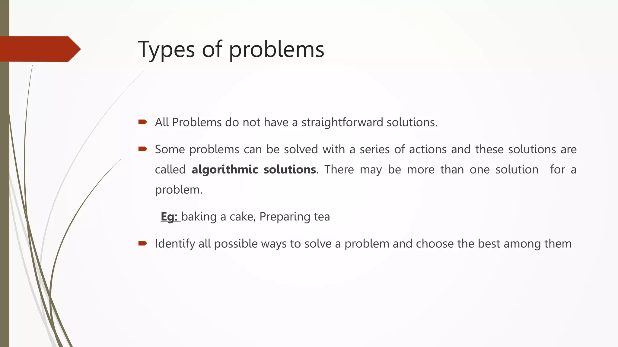 Types of problems
 All Problems do not have a straightforward solutions.
 Some problems can be solved with a series of actions and these solutions are
called algorithmic solutions. There may be more than one solution for a
problem.
Eg: baking a cake, Preparing tea
 Identify all possible ways to solve a problem and choose the best among them
 