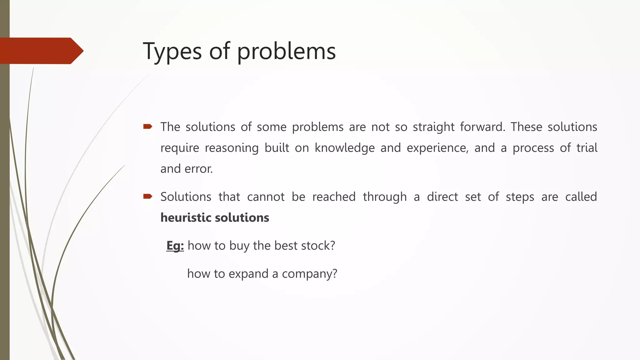 Types of problems
 The solutions of some problems are not so straight forward. These solutions
require reasoning built on knowledge and experience, and a process of trial
and error.
 Solutions that cannot be reached through a direct set of steps are called
heuristic solutions
Eg: how to buy the best stock?
how to expand a company?
 