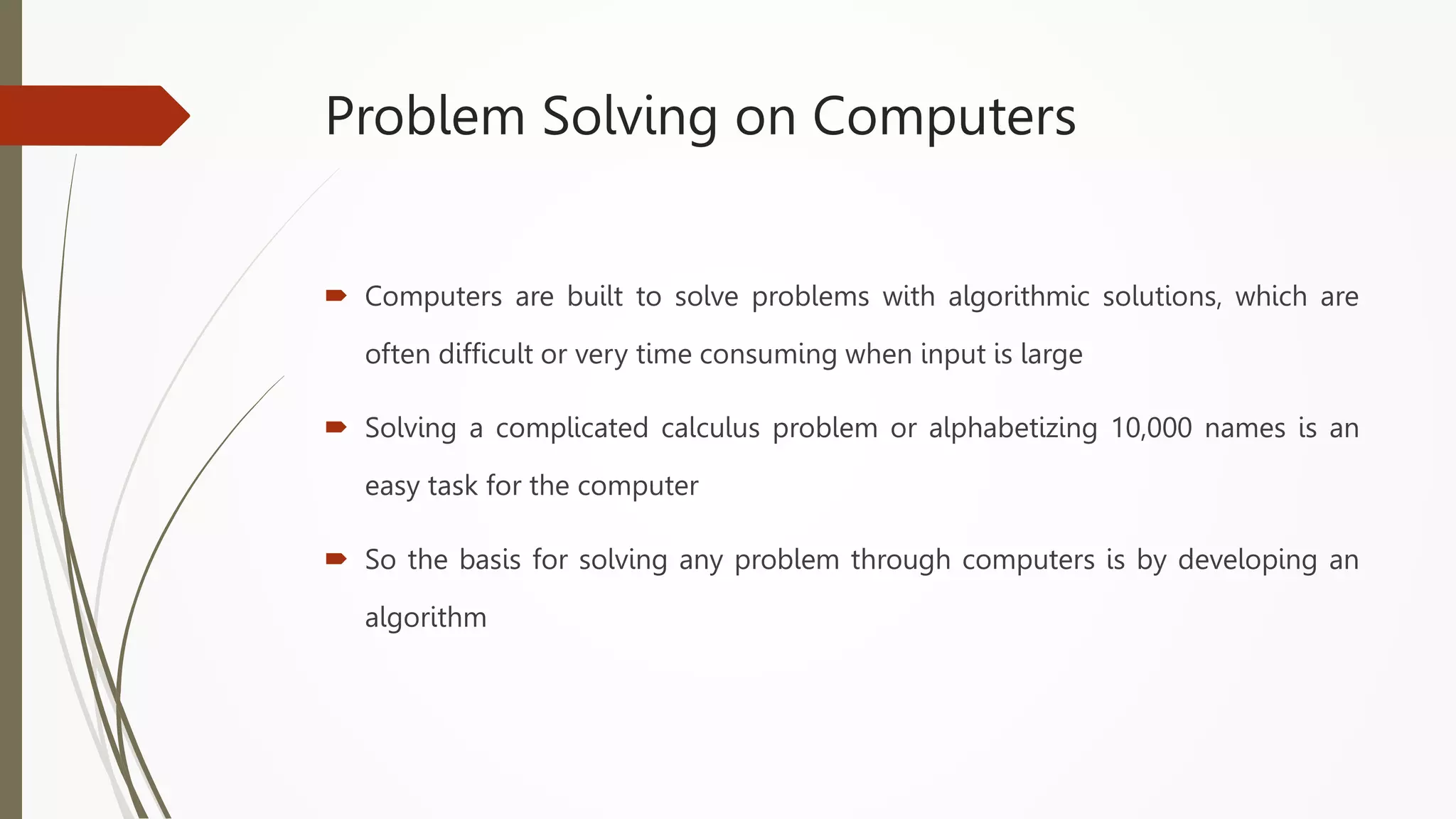 Problem Solving on Computers
 Computers are built to solve problems with algorithmic solutions, which are
often difficult or very time consuming when input is large
 Solving a complicated calculus problem or alphabetizing 10,000 names is an
easy task for the computer
 So the basis for solving any problem through computers is by developing an
algorithm
 