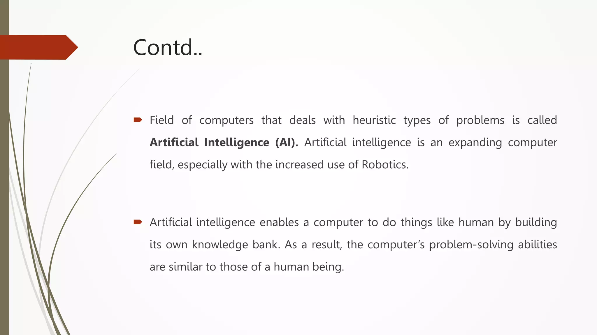 Contd..
 Field of computers that deals with heuristic types of problems is called
Artificial Intelligence (AI). Artificial intelligence is an expanding computer
field, especially with the increased use of Robotics.
 Artificial intelligence enables a computer to do things like human by building
its own knowledge bank. As a result, the computer’s problem-solving abilities
are similar to those of a human being.
 