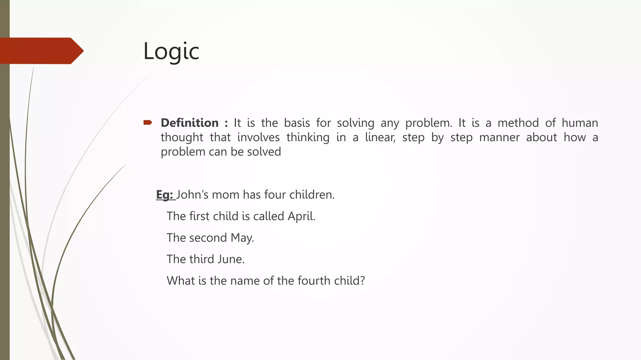 Logic
 Definition : It is the basis for solving any problem. It is a method of human
thought that involves thinking in a linear, step by step manner about how a
problem can be solved
Eg: John’s mom has four children.
The first child is called April.
The second May.
The third June.
What is the name of the fourth child?
 