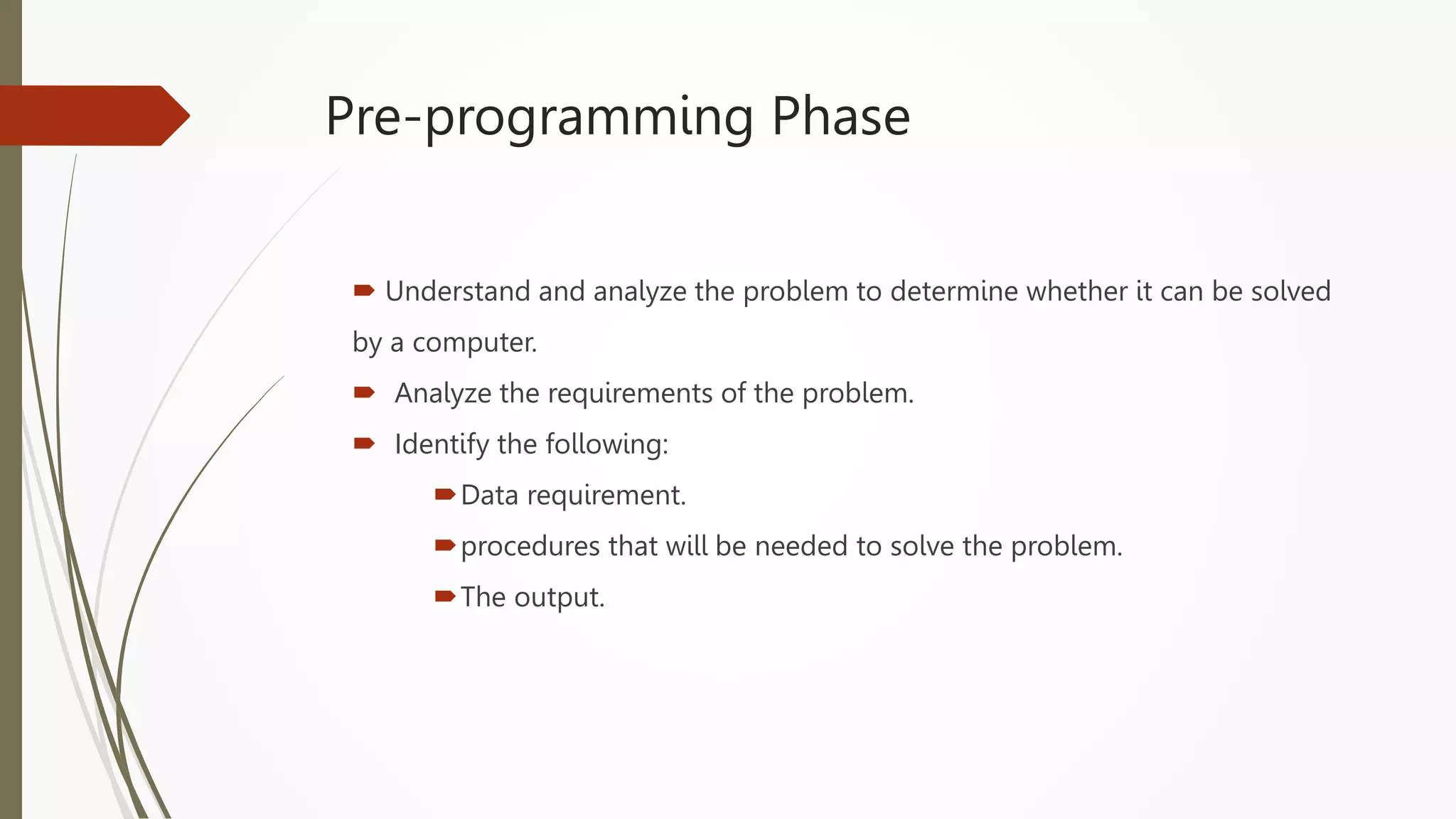 Pre-programming Phase
 Understand and analyze the problem to determine whether it can be solved
by a computer.
 Analyze the requirements of the problem.
 Identify the following:
Data requirement.
procedures that will be needed to solve the problem.
The output.
 