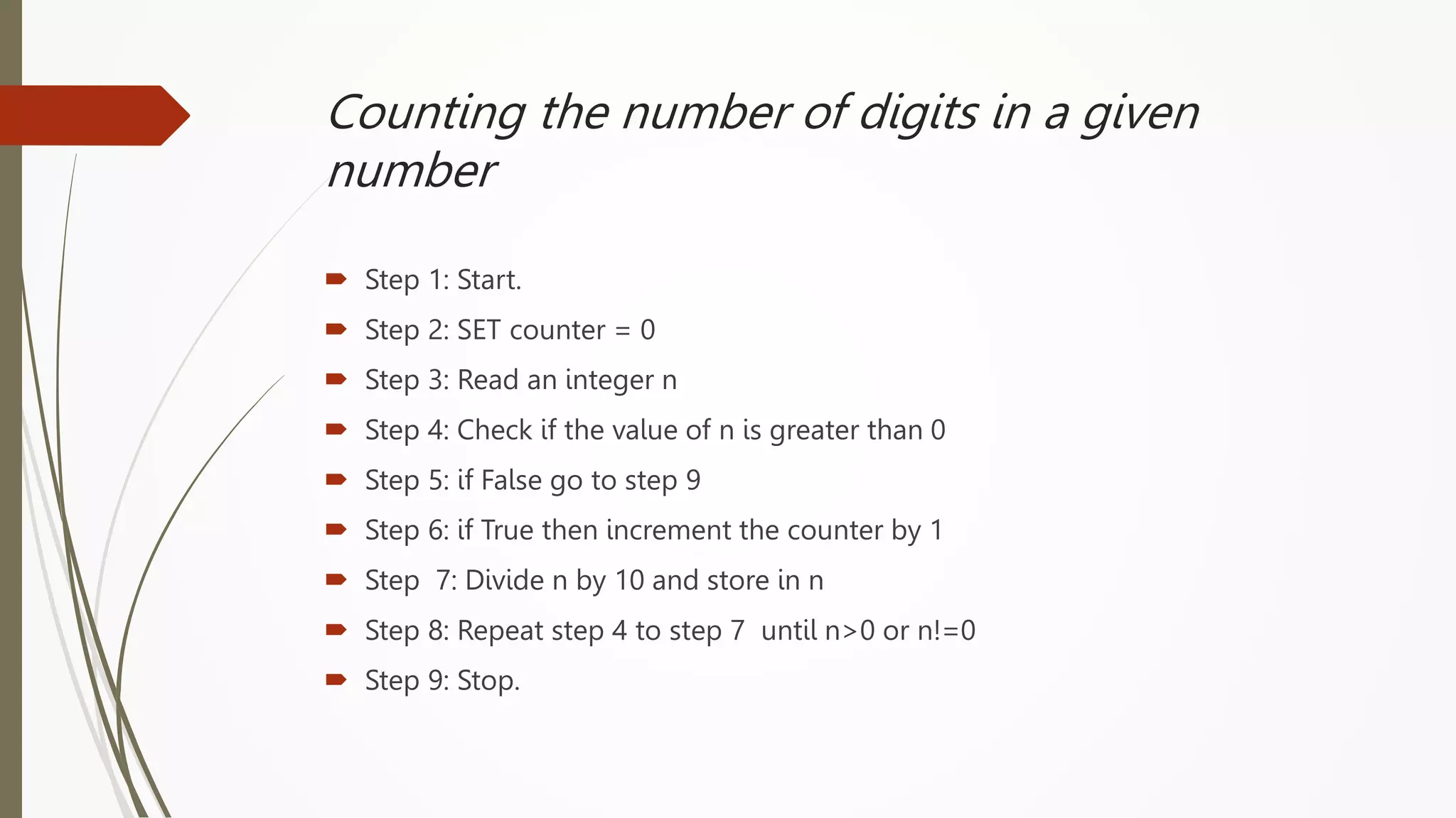 Counting the number of digits in a given
number
 Step 1: Start.
 Step 2: SET counter = 0
 Step 3: Read an integer n
 Step 4: Check if the value of n is greater than 0
 Step 5: if False go to step 9
 Step 6: if True then increment the counter by 1
 Step 7: Divide n by 10 and store in n
 Step 8: Repeat step 4 to step 7 until n>0 or n!=0
 Step 9: Stop.
 