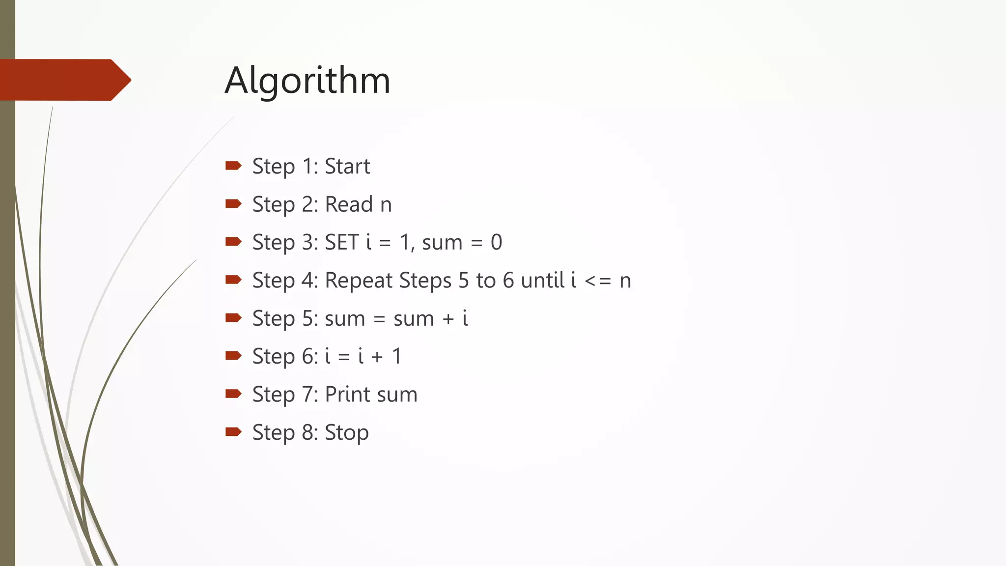Algorithm
 Step 1: Start
 Step 2: Read n
 Step 3: SET i = 1, sum = 0
 Step 4: Repeat Steps 5 to 6 until i <= n
 Step 5: sum = sum + i
 Step 6: i = i + 1
 Step 7: Print sum
 Step 8: Stop
 