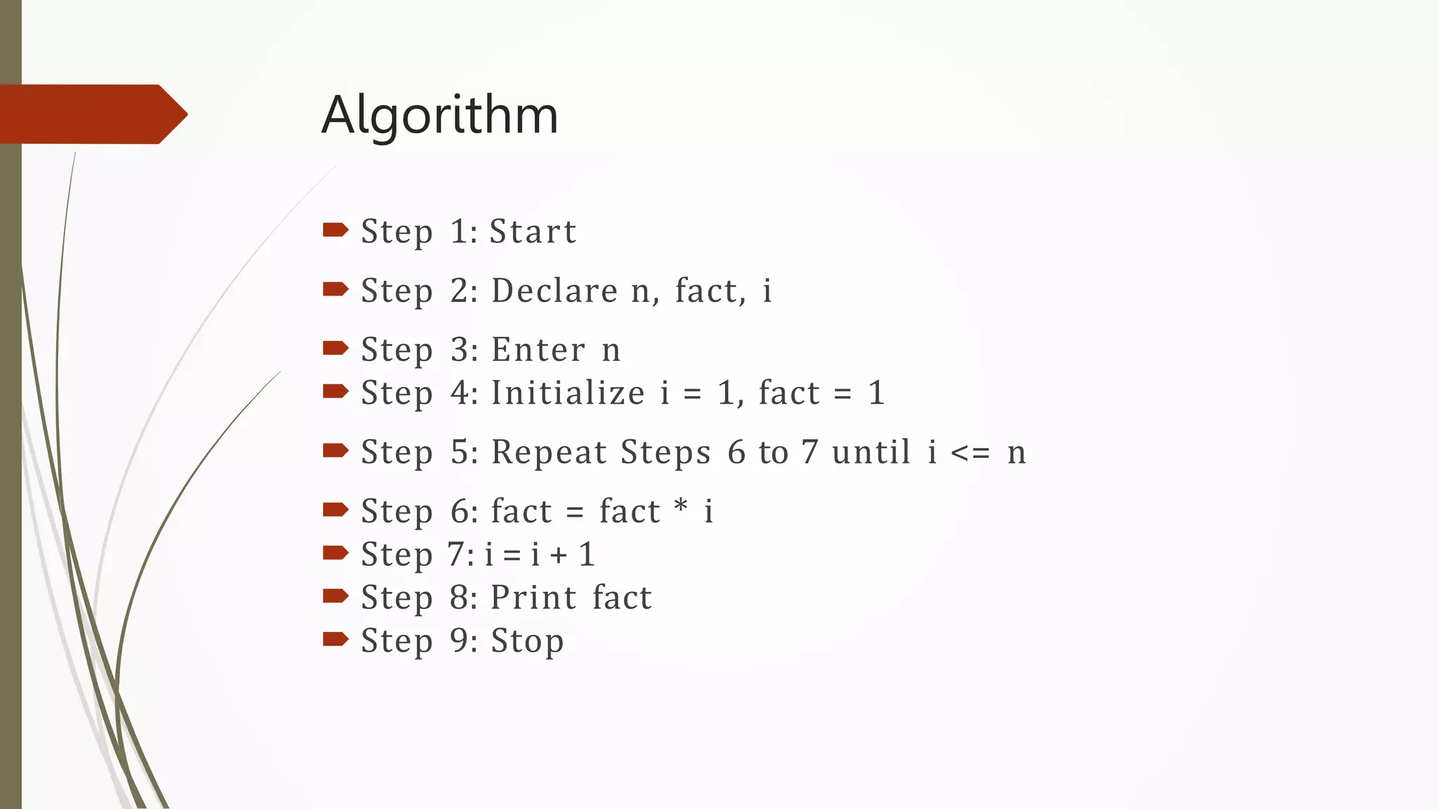 Algorithm
 Step 1: Start
 Step 2: Declare n, fact, i
 Step 3: Enter n
 Step 4: Initialize i = 1, fact = 1
 Step 5: Repeat Steps 6 to 7 until i <= n
 Step 6: fact = fact * i
 Step 7: i = i + 1
 Step 8: Print fact
 Step 9: Stop
 