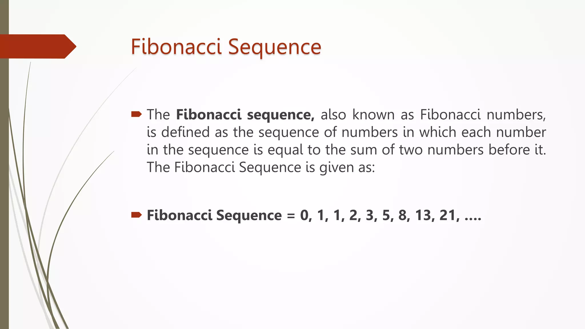 Fibonacci Sequence
 The Fibonacci sequence, also known as Fibonacci numbers,
is defined as the sequence of numbers in which each number
in the sequence is equal to the sum of two numbers before it.
The Fibonacci Sequence is given as:
 Fibonacci Sequence = 0, 1, 1, 2, 3, 5, 8, 13, 21, ….
 