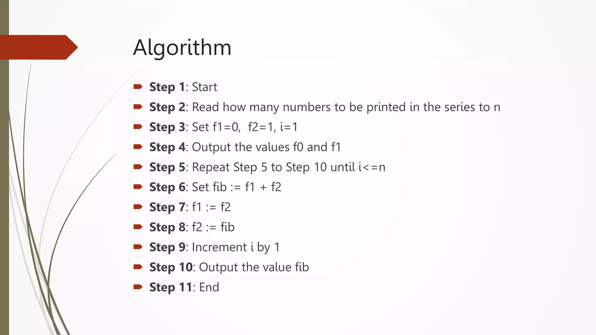 Algorithm
 Step 1: Start
 Step 2: Read how many numbers to be printed in the series to n
 Step 3: Set f1=0, f2=1, i=1
 Step 4: Output the values f0 and f1
 Step 5: Repeat Step 5 to Step 10 until i<=n
 Step 6: Set fib := f1 + f2
 Step 7: f1 := f2
 Step 8: f2 := fib
 Step 9: Increment i by 1
 Step 10: Output the value fib
 Step 11: End
 