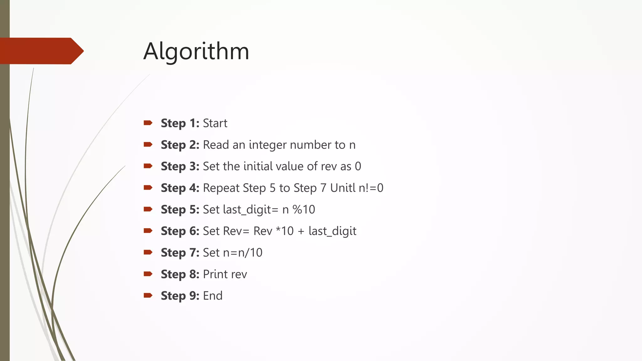 Algorithm
 Step 1: Start
 Step 2: Read an integer number to n
 Step 3: Set the initial value of rev as 0
 Step 4: Repeat Step 5 to Step 7 Unitl n!=0
 Step 5: Set last_digit= n %10
 Step 6: Set Rev= Rev *10 + last_digit
 Step 7: Set n=n/10
 Step 8: Print rev
 Step 9: End
 