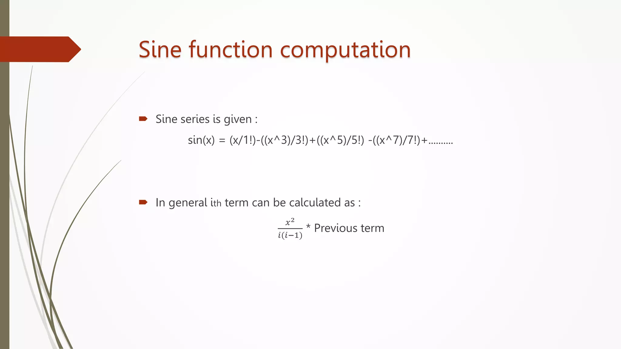 Sine function computation
 Sine series is given :
sin(x) = (x/1!)-((x^3)/3!)+((x^5)/5!) -((x^7)/7!)+..........
 In general ith term can be calculated as :
𝑥2
𝑖(𝑖−1)
* Previous term
 