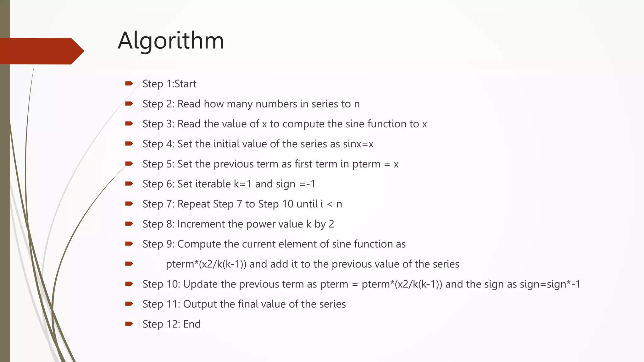 Algorithm
 Step 1:Start
 Step 2: Read how many numbers in series to n
 Step 3: Read the value of x to compute the sine function to x
 Step 4: Set the initial value of the series as sinx=x
 Step 5: Set the previous term as first term in pterm = x
 Step 6: Set iterable k=1 and sign =-1
 Step 7: Repeat Step 7 to Step 10 until i < n
 Step 8: Increment the power value k by 2
 Step 9: Compute the current element of sine function as
 pterm*(x2/k(k-1)) and add it to the previous value of the series
 Step 10: Update the previous term as pterm = pterm*(x2/k(k-1)) and the sign as sign=sign*-1
 Step 11: Output the final value of the series
 Step 12: End
 